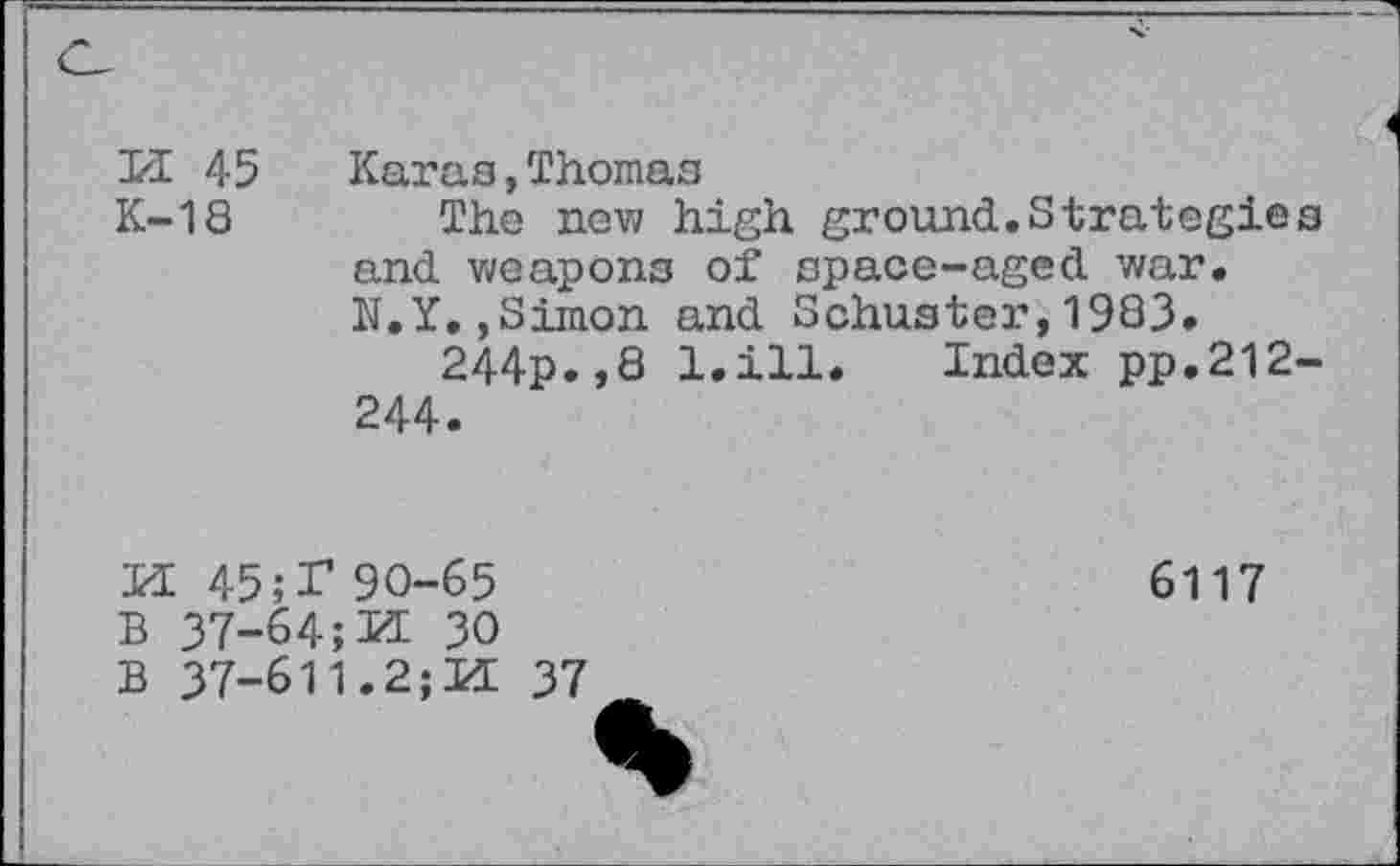 ﻿PI 45 K-18
Karas,Thomas
The new high ground.Strategies and weapons of space-aged war. N.Y.,Simon and Schuster,1983.
244p.,8 l.ill. Index pp.212-244.
PE 45 ;T 90-65
B 37-64;PE 30
B 37-611.2;PE 37
6117